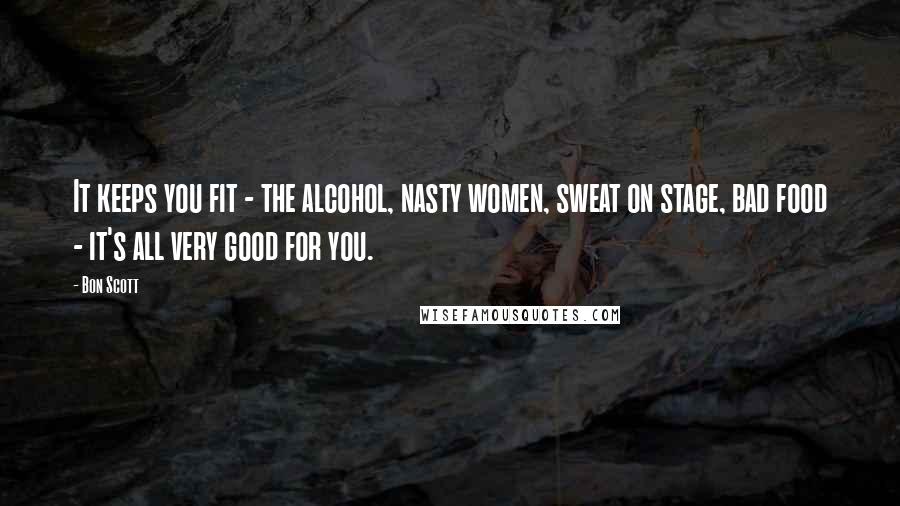 Bon Scott Quotes: It keeps you fit - the alcohol, nasty women, sweat on stage, bad food - it's all very good for you.