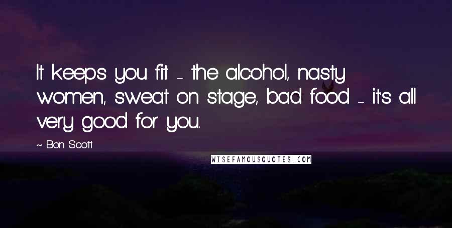 Bon Scott Quotes: It keeps you fit - the alcohol, nasty women, sweat on stage, bad food - it's all very good for you.