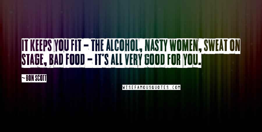 Bon Scott Quotes: It keeps you fit - the alcohol, nasty women, sweat on stage, bad food - it's all very good for you.