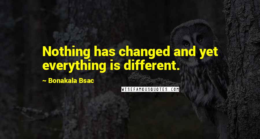 Bonakala Bsac Quotes: Nothing has changed and yet everything is different.