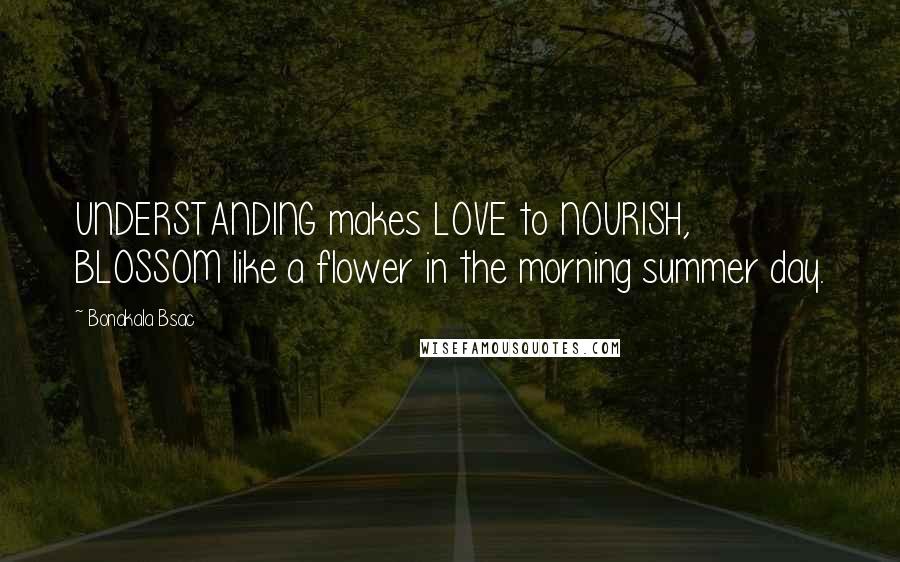 Bonakala Bsac Quotes: UNDERSTANDING makes LOVE to NOURISH, BLOSSOM like a flower in the morning summer day.