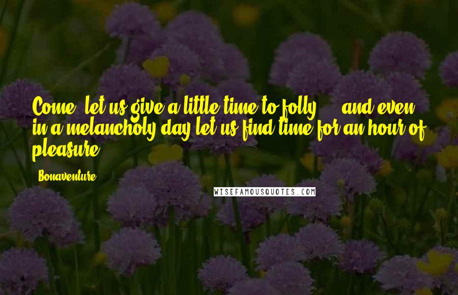 Bonaventure Quotes: Come, let us give a little time to folly ... and even in a melancholy day let us find time for an hour of pleasure.