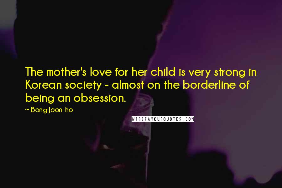 Bong Joon-ho Quotes: The mother's love for her child is very strong in Korean society - almost on the borderline of being an obsession.