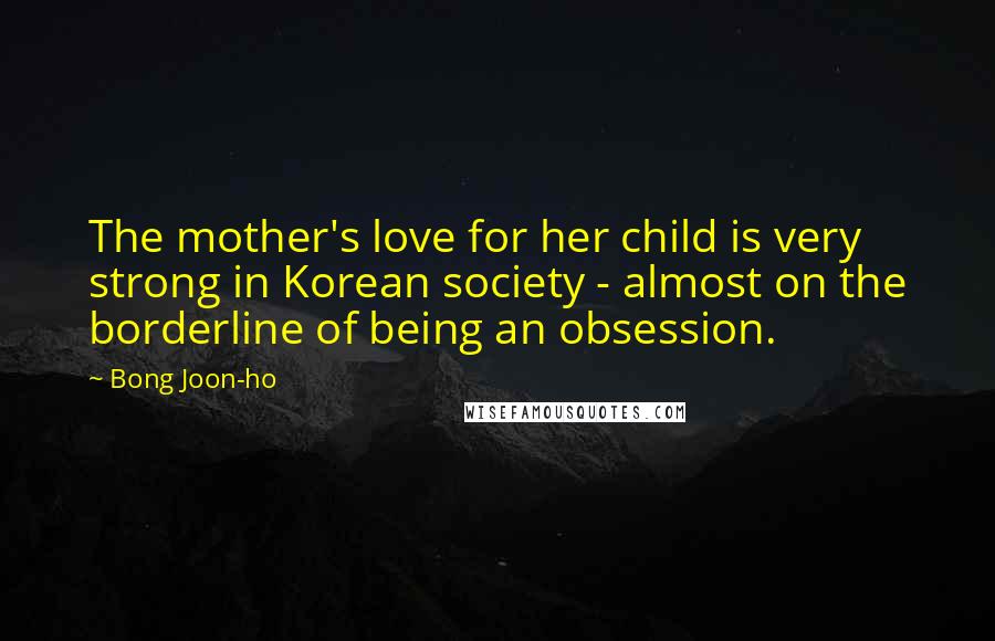 Bong Joon-ho Quotes: The mother's love for her child is very strong in Korean society - almost on the borderline of being an obsession.