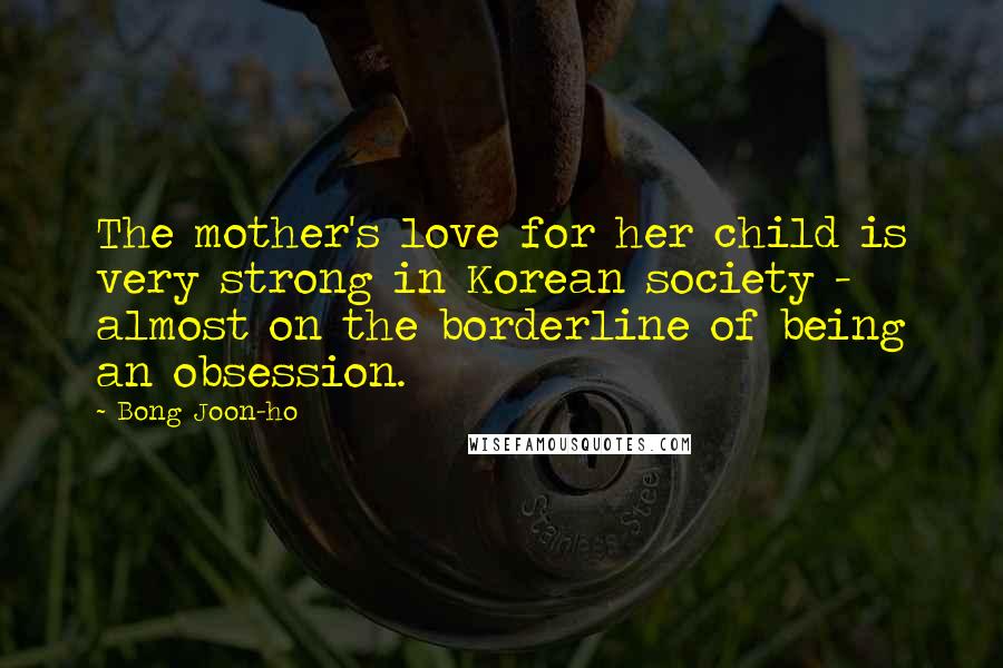 Bong Joon-ho Quotes: The mother's love for her child is very strong in Korean society - almost on the borderline of being an obsession.