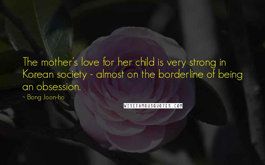 Bong Joon-ho Quotes: The mother's love for her child is very strong in Korean society - almost on the borderline of being an obsession.