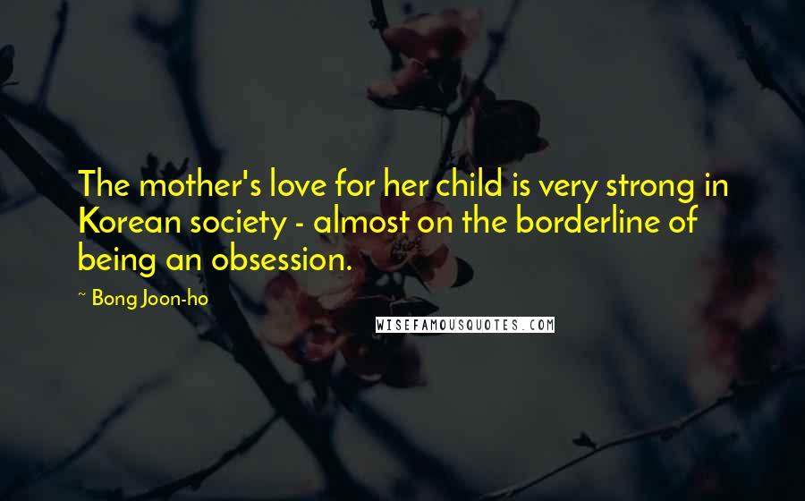 Bong Joon-ho Quotes: The mother's love for her child is very strong in Korean society - almost on the borderline of being an obsession.