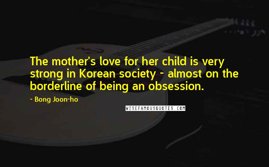 Bong Joon-ho Quotes: The mother's love for her child is very strong in Korean society - almost on the borderline of being an obsession.