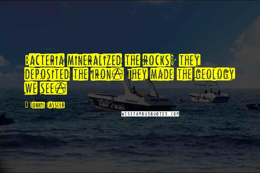 Bonnie Bassler Quotes: Bacteria mineralized the rocks; they deposited the iron. They made the geology we see.