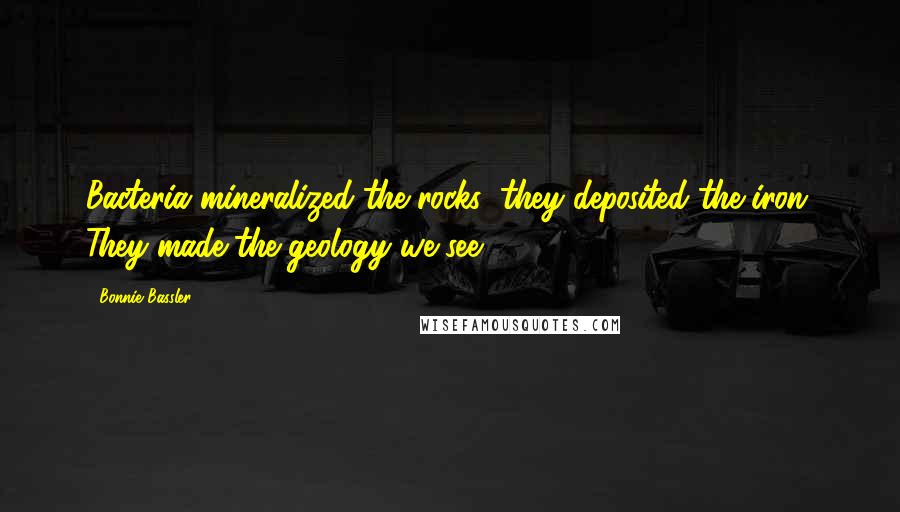 Bonnie Bassler Quotes: Bacteria mineralized the rocks; they deposited the iron. They made the geology we see.
