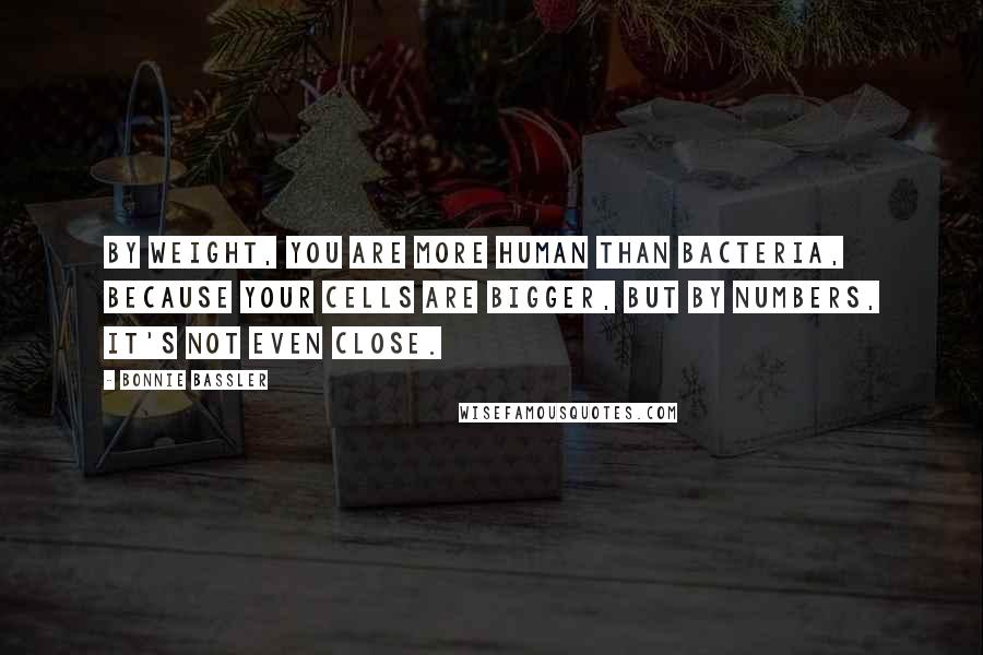 Bonnie Bassler Quotes: By weight, you are more human than bacteria, because your cells are bigger, but by numbers, it's not even close.