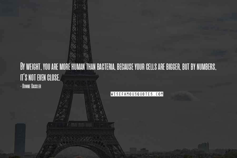 Bonnie Bassler Quotes: By weight, you are more human than bacteria, because your cells are bigger, but by numbers, it's not even close.