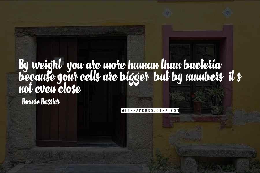 Bonnie Bassler Quotes: By weight, you are more human than bacteria, because your cells are bigger, but by numbers, it's not even close.