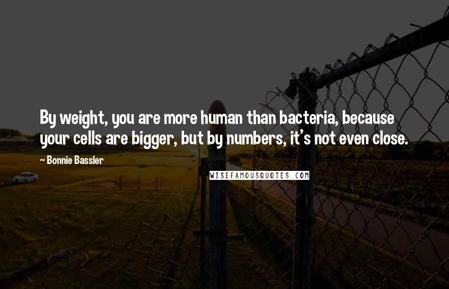 Bonnie Bassler Quotes: By weight, you are more human than bacteria, because your cells are bigger, but by numbers, it's not even close.