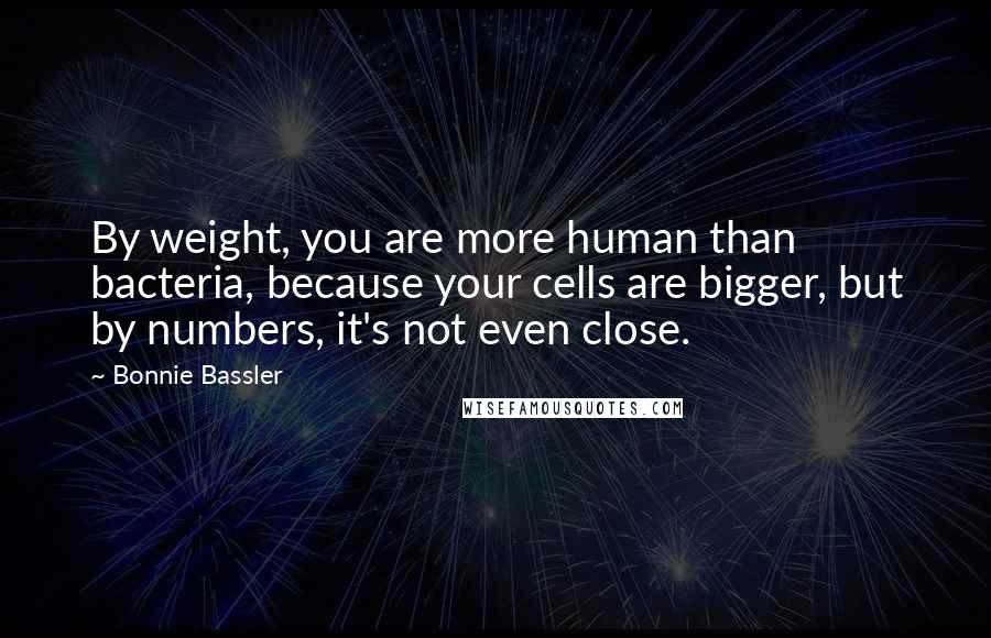 Bonnie Bassler Quotes: By weight, you are more human than bacteria, because your cells are bigger, but by numbers, it's not even close.