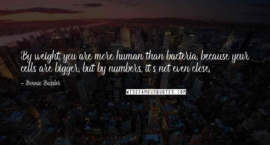 Bonnie Bassler Quotes: By weight, you are more human than bacteria, because your cells are bigger, but by numbers, it's not even close.