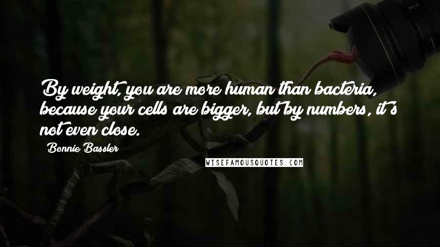 Bonnie Bassler Quotes: By weight, you are more human than bacteria, because your cells are bigger, but by numbers, it's not even close.