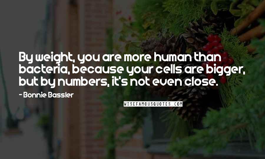 Bonnie Bassler Quotes: By weight, you are more human than bacteria, because your cells are bigger, but by numbers, it's not even close.