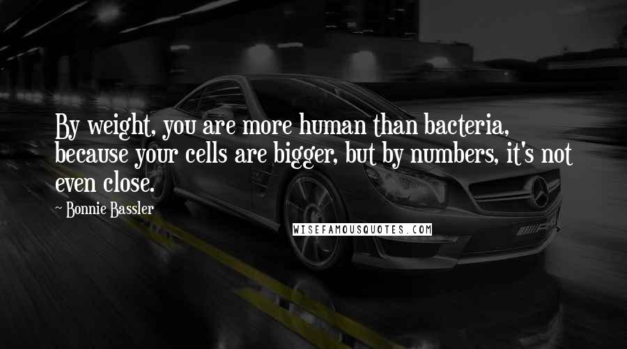 Bonnie Bassler Quotes: By weight, you are more human than bacteria, because your cells are bigger, but by numbers, it's not even close.