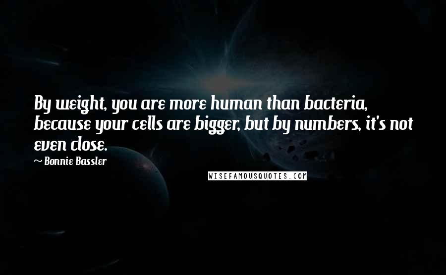 Bonnie Bassler Quotes: By weight, you are more human than bacteria, because your cells are bigger, but by numbers, it's not even close.