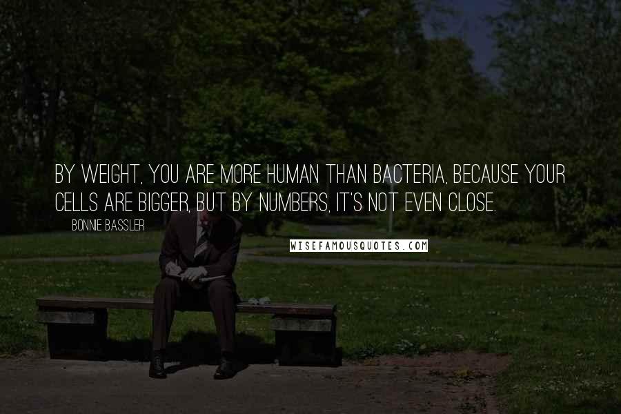 Bonnie Bassler Quotes: By weight, you are more human than bacteria, because your cells are bigger, but by numbers, it's not even close.