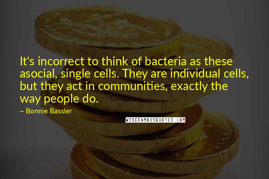 Bonnie Bassler Quotes: It's incorrect to think of bacteria as these asocial, single cells. They are individual cells, but they act in communities, exactly the way people do.