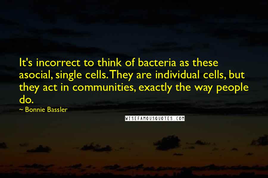 Bonnie Bassler Quotes: It's incorrect to think of bacteria as these asocial, single cells. They are individual cells, but they act in communities, exactly the way people do.