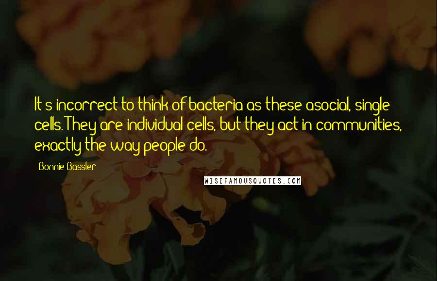 Bonnie Bassler Quotes: It's incorrect to think of bacteria as these asocial, single cells. They are individual cells, but they act in communities, exactly the way people do.