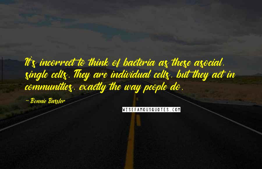 Bonnie Bassler Quotes: It's incorrect to think of bacteria as these asocial, single cells. They are individual cells, but they act in communities, exactly the way people do.