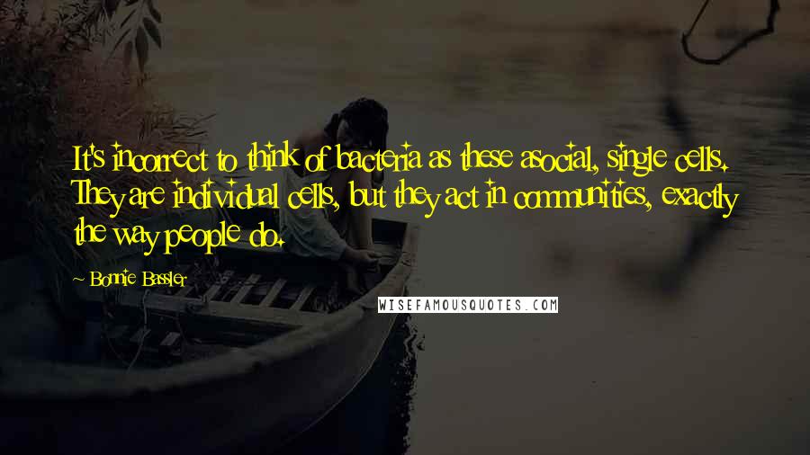 Bonnie Bassler Quotes: It's incorrect to think of bacteria as these asocial, single cells. They are individual cells, but they act in communities, exactly the way people do.