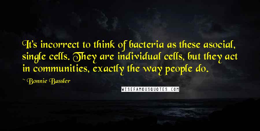 Bonnie Bassler Quotes: It's incorrect to think of bacteria as these asocial, single cells. They are individual cells, but they act in communities, exactly the way people do.