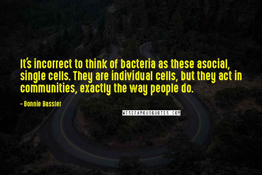 Bonnie Bassler Quotes: It's incorrect to think of bacteria as these asocial, single cells. They are individual cells, but they act in communities, exactly the way people do.