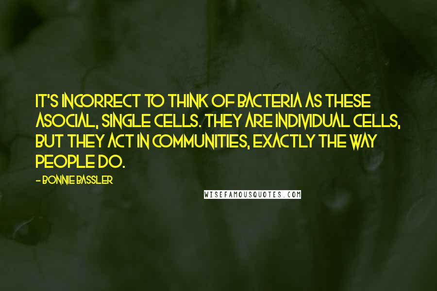 Bonnie Bassler Quotes: It's incorrect to think of bacteria as these asocial, single cells. They are individual cells, but they act in communities, exactly the way people do.