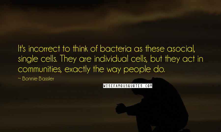 Bonnie Bassler Quotes: It's incorrect to think of bacteria as these asocial, single cells. They are individual cells, but they act in communities, exactly the way people do.