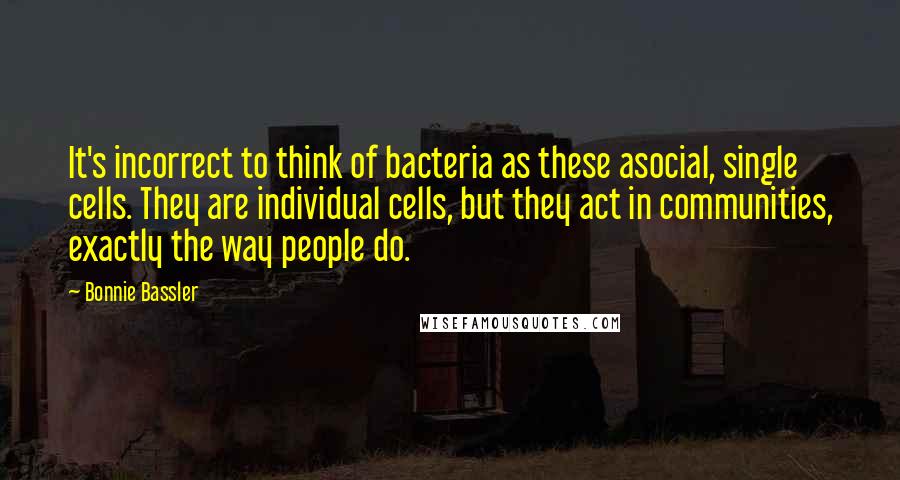 Bonnie Bassler Quotes: It's incorrect to think of bacteria as these asocial, single cells. They are individual cells, but they act in communities, exactly the way people do.