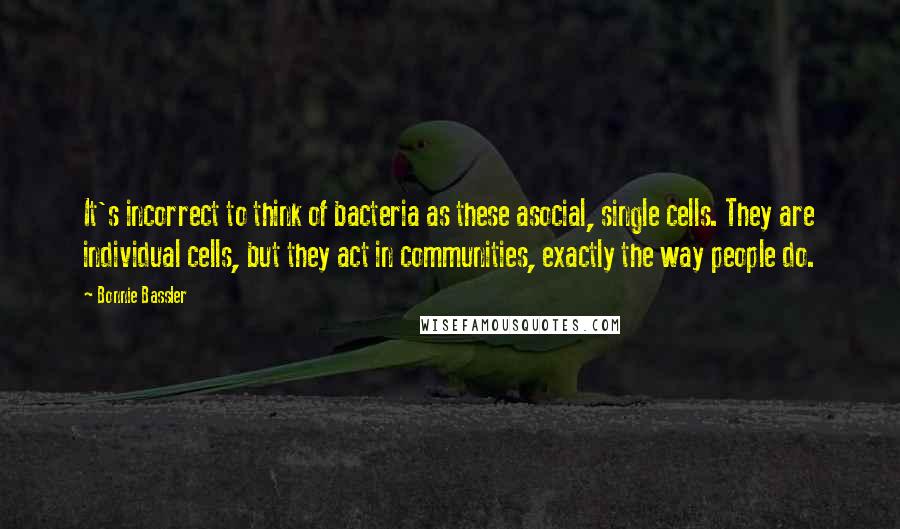 Bonnie Bassler Quotes: It's incorrect to think of bacteria as these asocial, single cells. They are individual cells, but they act in communities, exactly the way people do.