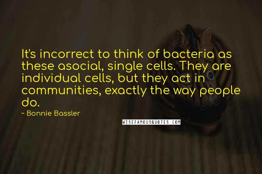 Bonnie Bassler Quotes: It's incorrect to think of bacteria as these asocial, single cells. They are individual cells, but they act in communities, exactly the way people do.