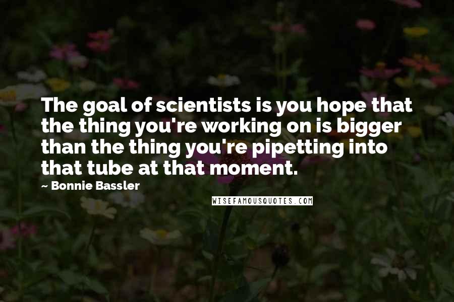 Bonnie Bassler Quotes: The goal of scientists is you hope that the thing you're working on is bigger than the thing you're pipetting into that tube at that moment.