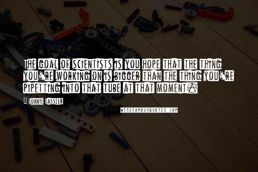 Bonnie Bassler Quotes: The goal of scientists is you hope that the thing you're working on is bigger than the thing you're pipetting into that tube at that moment.