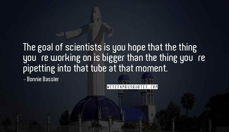 Bonnie Bassler Quotes: The goal of scientists is you hope that the thing you're working on is bigger than the thing you're pipetting into that tube at that moment.