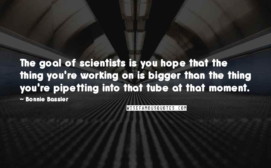 Bonnie Bassler Quotes: The goal of scientists is you hope that the thing you're working on is bigger than the thing you're pipetting into that tube at that moment.