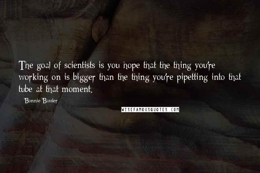 Bonnie Bassler Quotes: The goal of scientists is you hope that the thing you're working on is bigger than the thing you're pipetting into that tube at that moment.