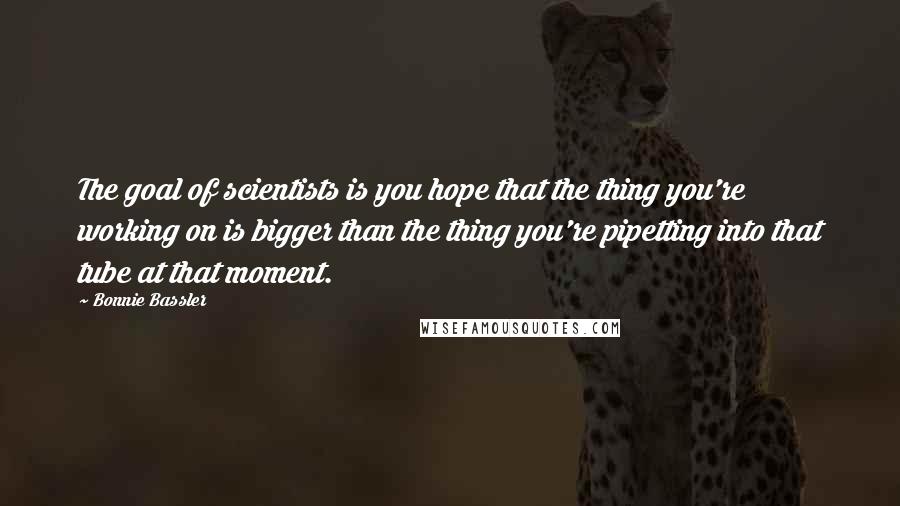 Bonnie Bassler Quotes: The goal of scientists is you hope that the thing you're working on is bigger than the thing you're pipetting into that tube at that moment.