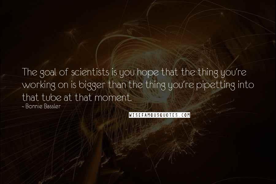 Bonnie Bassler Quotes: The goal of scientists is you hope that the thing you're working on is bigger than the thing you're pipetting into that tube at that moment.
