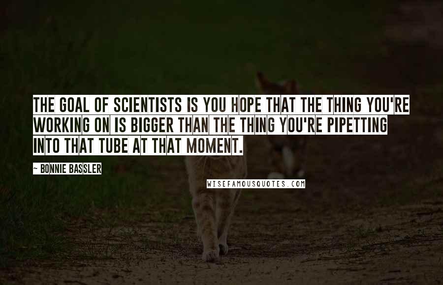 Bonnie Bassler Quotes: The goal of scientists is you hope that the thing you're working on is bigger than the thing you're pipetting into that tube at that moment.