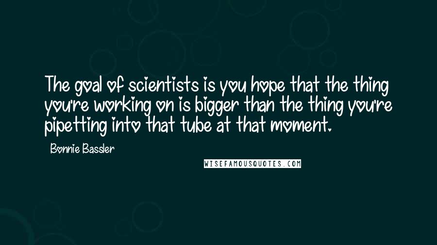 Bonnie Bassler Quotes: The goal of scientists is you hope that the thing you're working on is bigger than the thing you're pipetting into that tube at that moment.