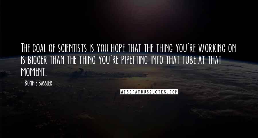 Bonnie Bassler Quotes: The goal of scientists is you hope that the thing you're working on is bigger than the thing you're pipetting into that tube at that moment.