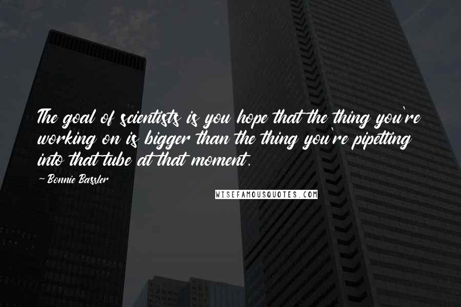 Bonnie Bassler Quotes: The goal of scientists is you hope that the thing you're working on is bigger than the thing you're pipetting into that tube at that moment.