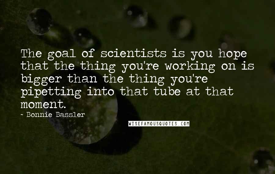 Bonnie Bassler Quotes: The goal of scientists is you hope that the thing you're working on is bigger than the thing you're pipetting into that tube at that moment.