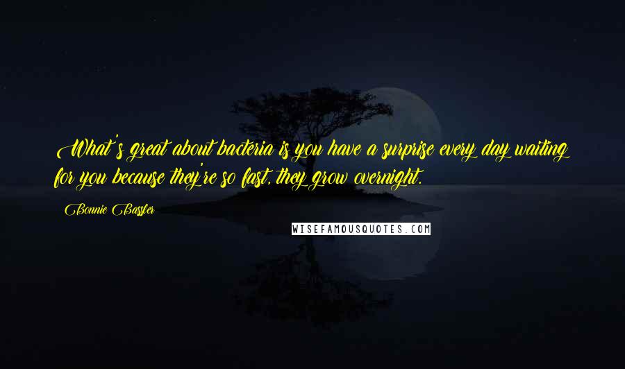 Bonnie Bassler Quotes: What's great about bacteria is you have a surprise every day waiting for you because they're so fast, they grow overnight.